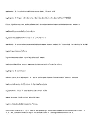 Ley Orgánica de Procedimientos Administrativos. Gaceta Oficial N° 2818

Ley Orgánica de Amparo sobre Derechos y Garantías Constitucionales. Gaceta Oficial N° 34.060

Código Orgánico Tributario, decretado en Gaceta Oficial de la República Bolivariana de Venezuela No 37.305

Ley Especial contra los Delitos Informáticos

Ley sobre Protección a la Privacidad de las Comunicaciones

Ley Orgánica de la Contraloría General de la República y del Sistema Nacional de Control Fiscal. Gaceta Oficial N° 37.347

Ley de Impuesto sobre la Renta

Reglamento General de la Ley de Impuesto sobre la Renta

Reglamento Parcial del Decreto Ley sobre Mensajes de Datos y Firmas Electrónicas

Ley Orgánica de Identificación

Reforma Parcial de la Ley Orgánica de Ciencia, Tecnología e Información referido a los Aportes e Inversión

Reglamento Orgánico del Ministerio de Ciencia y Tecnología

Ley de Reforma Parcial de la Ley de Impuesto sobre la Renta

Ley de Simplificación de Trámites Administrativos

Reglamento de Ley de Contrataciones Públicas

Resolución N° 008 de fecha 10/01/2012, en la que se designa al ciudadano José Rafael Sosa Briceño, titular de la C.I
10.797.968, como Presidente Encargado del Centro Nacional de Tecnologías de Información (CNTI).

 