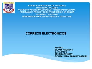 REPUBLICA BOLIVARIANA DE VENEZUELA
UNIVERSIDAD YACAMBU
VICERECTORADO DE INVESTIGACION Y POSTGRADO INVEPUNY
PROGRAMAS Y PROYECTOS DE INVESTIGACION EN CIENCIA
JURIDICAS Y POLITICAS
HERRAMIENTAS WEB PARA LA CIENCIA Y TECNOLOGIA
ALUMNA:
SILVA M. NINOSKA C.
C.I: 18.671.317
SECCION; NP16DOV
TUTORA: LICDA. ROSANNY GARCIAS
CORREOS ELECTRONICOS
 