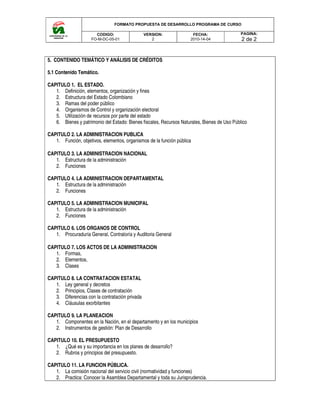 FORMATO PROPUESTA DE DESARROLLO PROGRAMA DE CURSO
CODIGO:
FO-M-DC-05-01
5. CONTENIDO TEMÁTICO Y ANÁLISIS DE CRÉDITOS
5.1 Contenido Temático.
CAPITULO 1. EL ESTADO.
1. Definición, elementos, organización y fines
2. Estructura del Estado Colombiano
3. Ramas del poder público
4. Organismos de Control y organización electoral
5. Utilización de recursos por parte del estado
6. Bienes y patrimonio del Estado: Bienes fiscales, Recursos Naturales, Bienes de Uso Público
CAPITULO 2. LA ADMINISTRACION PUBLICA
1. Función, objetivos, elementos, organismos de la función pública
CAPITULO 3. LA ADMINISTRACION NACIONAL
1. Estructura de la administración
2. Funciones
CAPITULO 4. LA ADMINISTRACION DEPARTAMENTAL
1. Estructura de la administración
2. Funciones
CAPITULO 5. LA ADMINISTRACION MUNICIPAL
1. Estructura de la administración
2. Funciones
CAPITULO 6. LOS ORGANOS DE CONTROL
1. Procuraduría General, Contraloría y Auditoria General
CAPITULO 7. LOS ACTOS DE LA ADMINISTRACION
1. Formas,
2. Elementos,
3. Clases
CAPITULO 8. LA CONTRATACION ESTATAL
1. Ley general y decretos
2. Principios, Clases de contratación
3. Diferencias con la contratación privada
4. Cláusulas exorbitantes
CAPITULO 9. LA PLANEACION
1. Componentes en la Nación, en el departamento y en los municipios
2. Instrumentos de gestión: Plan de Desarrollo
CAPITULO 10. EL PRESUPUESTO
1. ¿Qué es y su importancia en los planes de
2. Rubros y principios del presupuesto.
CAPITULO 11. LA FUNCION PÚBLICA
1. La comisión nacional del servicio civil (normatividad y funciones)
2. Practica: Conocer la Asamblea Departamental y toda su Jurisprudencia.
FORMATO PROPUESTA DE DESARROLLO PROGRAMA DE CURSO
VERSION:
2
FECHA:
2010-14-04
5. CONTENIDO TEMÁTICO Y ANÁLISIS DE CRÉDITOS
Definición, elementos, organización y fines
Estructura del Estado Colombiano
Organismos de Control y organización electoral
Utilización de recursos por parte del estado
Bienes y patrimonio del Estado: Bienes fiscales, Recursos Naturales, Bienes de Uso Público
CAPITULO 2. LA ADMINISTRACION PUBLICA
Función, objetivos, elementos, organismos de la función pública
ADMINISTRACION NACIONAL
Estructura de la administración
CAPITULO 4. LA ADMINISTRACION DEPARTAMENTAL
Estructura de la administración
CAPITULO 5. LA ADMINISTRACION MUNICIPAL
Estructura de la administración
ORGANOS DE CONTROL
Procuraduría General, Contraloría y Auditoria General
CAPITULO 7. LOS ACTOS DE LA ADMINISTRACION
CAPITULO 8. LA CONTRATACION ESTATAL
Principios, Clases de contratación
la contratación privada
Componentes en la Nación, en el departamento y en los municipios
Instrumentos de gestión: Plan de Desarrollo
¿Qué es y su importancia en los planes de desarrollo?
Rubros y principios del presupuesto.
PÚBLICA.
La comisión nacional del servicio civil (normatividad y funciones)
Practica: Conocer la Asamblea Departamental y toda su Jurisprudencia.
FORMATO PROPUESTA DE DESARROLLO PROGRAMA DE CURSO
PAGINA:
2 de 2
Bienes y patrimonio del Estado: Bienes fiscales, Recursos Naturales, Bienes de Uso Público
 