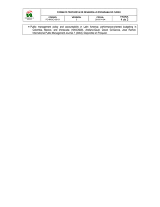 FORMATO PROPUESTA DE DESARROLLO PROGRAMA DE CURSO
CODIGO:
FO-M-DC-05-01
• Public management policy and accountability in Latin America: pe
Colombia, Mexico, and Venezuela
International Public Management Journal 7. (2004). Disponible en Proquest.
FORMATO PROPUESTA DE DESARROLLO PROGRAMA DE CURSO
VERSION:
2
FECHA:
2010-14-04
management policy and accountability in Latin America: performance-oriented budgeting in
Colombia, Mexico, and Venezuela (1994-2000). Arellano-Gault, David; Gil-García,
International Public Management Journal 7. (2004). Disponible en Proquest.
FORMATO PROPUESTA DE DESARROLLO PROGRAMA DE CURSO
PAGINA:
4 de 2
oriented budgeting in
García, José Ramón.
 