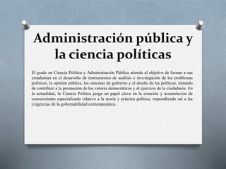 Administración pública y
la ciencia políticas
El grado en Ciencia Política y Administración Pública atiende al objetivo de formar a sus
estudiantes en el desarrollo de instrumentos de análisis e investigación de los problemas
políticos, la opinión pública, los sistemas de gobierno y el diseño de las políticas, tratando
de contribuir a la promoción de los valores democráticos y al ejercicio de la ciudadanía. En
la actualidad, la Ciencia Política juega un papel clave en la creación y acumulación de
conocimiento especializado relativo a la teoría y práctica política, respondiendo así a las
exigencias de la gobernabilidad contemporánea.
 