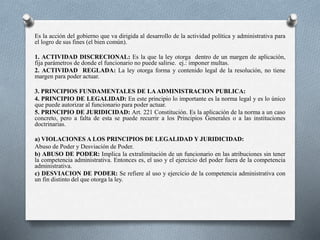 Es la acción del gobierno que va dirigida al desarrollo de la actividad política y administrativa para
el logro de sus fines (el bien común).
1. ACTIVIDAD DISCRECIONAL: Es la que la ley otorga dentro de un margen de aplicación,
fija parámetros de donde el funcionario no puede salirse. ej.: imponer multas.
2. ACTIVIDAD REGLADA: La ley otorga forma y contenido legal de la resolución, no tiene
margen para poder actuar.
3. PRINCIPIOS FUNDAMENTALES DE LAADMINISTRACION PUBLICA:
4. PRINCIPIO DE LEGALIDAD: En este principio lo importante es la norma legal y es lo único
que puede autorizar al funcionario para poder actuar.
5. PRINCIPIO DE JURIDICIDAD: Art. 221 Constitución. Es la aplicación de la norma a un caso
concreto, pero a falta de esta se puede recurrir a los Principios Generales o a las instituciones
doctrinarias.
a) VIOLACIONES A LOS PRINCIPIOS DE LEGALIDAD Y JURIDICIDAD:
Abuso de Poder y Desviación de Poder.
b) ABUSO DE PODER: Implica la extralimitación de un funcionario en las atribuciones sin tener
la competencia administrativa. Entonces es, el uso y el ejercicio del poder fuera de la competencia
administrativa.
c) DESVIACION DE PODER: Se refiere al uso y ejercicio de la competencia administrativa con
un fin distinto del que otorga la ley.
 