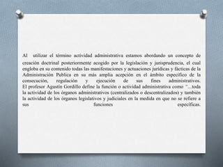 Al utilizar el término actividad administrativa estamos abordando un concepto de
creación doctrinal posteriormente acogido por la legislación y jurisprudencia, el cual
engloba en su contenido todas las manifestaciones y actuaciones jurídicas y fácticas de la
Administración Publica en su más amplia acepción en el ámbito específico de la
consecución, regulación y ejecución de sus fines administrativos.
El profesor Agustín Gordillo define la función o actividad administrativa como “…toda
la actividad de los órganos administrativos (centralizados o descentralizados) y también
la actividad de los órganos legislativos y judiciales en la medida en que no se refiere a
sus funciones específicas.
 