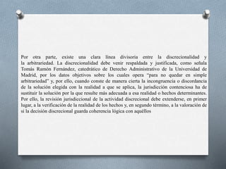 Por otra parte, existe una clara línea divisoria entre la discrecionalidad y
la arbitrariedad. La discrecionalidad debe venir respaldada y justificada, como señala
Tomás Ramón Fernández, catedrático de Derecho Administrativo de la Universidad de
Madrid, por los datos objetivos sobre los cuales opera “para no quedar en simple
arbitrariedad” y, por ello, cuando conste de manera cierta la incongruencia o discordancia
de la solución elegida con la realidad a que se aplica, la jurisdicción contenciosa ha de
sustituir la solución por la que resulte más adecuada a esa realidad o hechos determinantes.
Por ello, la revisión jurisdiccional de la actividad discrecional debe extenderse, en primer
lugar, a la verificación de la realidad de los hechos y, en segundo término, a la valoración de
si la decisión discrecional guarda coherencia lógica con aquéllos
 