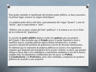 Para poder entender el significado del término poder público, se hace necesario,
en primer lugar, conocer su origen etimológico:
-La palabra poder deriva del latín, concretamente del vulgar “posere” y este de
“posse”, que es equivalente a “amo”.
-Público, por su parte, emana del latín “publicus” y la misma a su vez es fruto
de la evolución de “populicus”.
La noción de poder público abarca a todos los poderes que son propios
del Estado. Cabe recordar que el Estado ejerce el poder legislativo (crea y
modifica leyes), el poder judicial (aplica dichas normativas) y el poder
ejecutivo (desarrolla políticas de gobierno) a través de diversas instituciones.
Es habitual que la expresión de poderes públicos se asocie a los organismos
estatales que disponen del monopolio de la acción violenta: es decir, que pueden
obligar a hacer algo a los ciudadanos o reprimirlos mediante el uso de la fuerza,
siempre bajo los parámetros establecidos por las leyes. La Policía,
la Gendarmería y la Prefectura, entre otras entidades, componen los poderes
públicos de acuerdo a esta acepción.
 