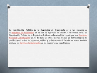 La Constitución Política de la República de Guatemala es la ley suprema de
la República de Guatemala, en la cual se rige todo el Estado y sus demás leyes. La
Constitución Política de la República de Guatemala actual fue creada por una Asamblea
Nacional Constituyente, el 31 de mayo de 1985, la cual lo hizo en representación del
pueblo con el objeto de organizar jurídica y políticamente al Estado, así como, también
contiene los derechos fundamentales de los miembros de su población.
 