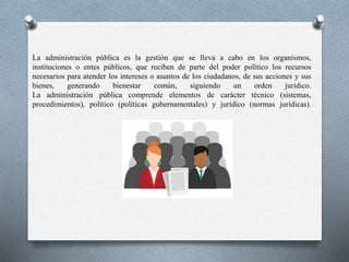 La administración pública es la gestión que se lleva a cabo en los organismos,
instituciones o entes públicos, que reciben de parte del poder político los recursos
necesarios para atender los intereses o asuntos de los ciudadanos, de sus acciones y sus
bienes, generando bienestar común, siguiendo un orden jurídico.
La administración pública comprende elementos de carácter técnico (sistemas,
procedimientos), político (políticas gubernamentales) y jurídico (normas jurídicas).
 