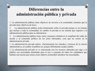 Diferencias entre la
administración pública y privada
1. La administración pública tiene objetivos de servicio a la comunidad, mientras que la
privada tiene objetivos de lucro.
2. La administración pública actúa titularmente sobre la privada porque es un sistema
que incluye a toda la comunidad, en cambio la privada es un sistema que requiere a la
administración pública para su subsistencia.
3. La administración pública tiene como caracteres distintivos la amplitud del radio de
acción y el contenido político de los actos efectuados, cosa que no ocurre en la
administración privada.
1. La administración privada utiliza eficientemente los métodos y técnicas de la ciencia
administrativa, en cambio la pública no, porque difícilmente acepta cambio.
2. La administración privada se ve relacionada con los recursos obtenidos por algo y la
pública con actividades destinadas para el uso o consumo de todos los ciudadanos que
habitan una nación que tienen como objetivo primordial satisfacer las necesidades.
 