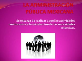 LA ADMINISTRACIÓN PÚBLICA MEXICANA Se encarga de realizar aquellas actividades conducentes a la satisfacción de las necesidades colectivas. 