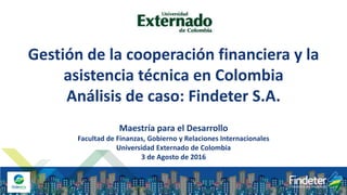 Gestión de la cooperación financiera y la
asistencia técnica en Colombia
Análisis de caso: Findeter S.A.
Maestría para el Desarrollo
Facultad de Finanzas, Gobierno y Relaciones Internacionales
Universidad Externado de Colombia
3 de Agosto de 2016
 