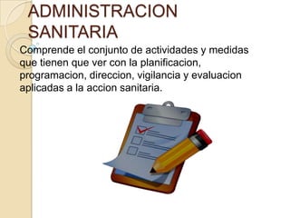 ADMINISTRACION
 SANITARIA
Comprende el conjunto de actividades y medidas
que tienen que ver con la planificacion,
programacion, direccion, vigilancia y evaluacion
aplicadas a la accion sanitaria.
 
