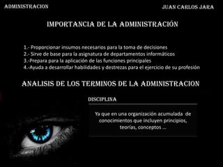 ADMINISTRACION                                                      Juan Carlos Jara


                Importancia de la administración


      1.- Proporcionar insumos necesarios para la toma de decisiones
      2.- Sirve de base para la asignatura de departamentos informáticos
      3.-Prepara para la aplicación de las funciones principales
      4.-Ayuda a desarrollar habilidades y destrezas para el ejercicio de su profesión


     ANALISIS DE LOS TERMINOS DE LA ADMINISTRACION

                                   disciplina

                                      Ya que en una organización acumulada de
                                        conocimientos que incluyen principios,
                                                 teorías, conceptos …
 