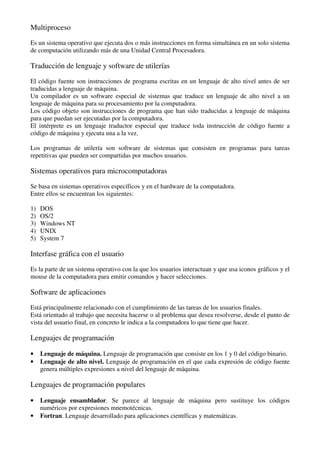 Multiproceso
Es un sistema operativo que ejecuta dos o más instrucciones en forma simultánea en un solo sistema
de computación utilizando más de una Unidad Central Procesadora.
Traducción de lenguaje y software de utilerías
El código fuente son instrucciones de programa escritas en un lenguaje de alto nivel antes de ser
traducidas a lenguaje de máquina.
Un compilador es un software especial de sistemas que traduce un lenguaje de alto nivel a un
lenguaje de máquina para su procesamiento por la computadora.
Los código objeto son instrucciones de programa que han sido traducidas a lenguaje de máquina
para que puedan ser ejecutadas por la computadora.
El intérprete es un lenguaje traductor especial que traduce toda instrucción de código fuente a
código de máquina y ejecuta una a la vez.
Los programas de utilería son software de sistemas que consisten en programas para tareas
repetitivas que pueden ser compartidas por muchos usuarios.
Sistemas operativos para microcomputadoras
Se basa en sistemas operativos específicos y en el hardware de la computadora.
Entre ellos se encuentran los siguientes:
1) DOS
2) OS/2
3) Windows NT
4) UNIX
5) System 7
Interfase gráfica con el usuario
Es la parte de un sistema operativo con la que los usuarios interactuan y que usa iconos gráficos y el
mouse de la computadora para emitir comandos y hacer selecciones.
Software de aplicaciones
Está principalmente relacionado con el cumplimiento de las tareas de los usuarios finales.
Está orientado al trabajo que necesita hacerse o al problema que desea resolverse, desde el punto de
vista del usuario final, en concreto le indica a la computadora lo que tiene que hacer.
Lenguajes de programación
• Lenguaje de máquina. Lenguaje de programación que consiste en los 1 y 0 del código binario.
• Lenguaje de alto nivel. Lenguaje de programación en el que cada expresión de código fuente
genera múltiples expresiones a nivel del lenguaje de máquina.
Lenguajes de programación populares
• Lenguaje ensamblador. Se parece al lenguaje de máquina pero sustituye los códigos
numéricos por expresiones mnemotécnicas.
• Fortran. Lenguaje desarrollado para aplicaciones científicas y matemáticas.
 