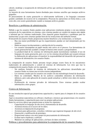cálculo, modelaje y recuperación de información ad hoc que satisfacen importantes necesidades de
negocios.
La mayoría de estas herramientas fueron diseñadas para sistemas sencillos que manejan archivos
pequeños.
El procesamiento de cuarta generación es relativamente ineficiente y los lenguajes consumen
grandes cantidades de recursos de la computadora. Procesan las operaciones en forma lenta y a un
costo alto, esto ocurre generalmente cuando se manejan archivos grandes.
Beneficios y problemas de administración.
Debido a que los usuarios finales pueden crear aplicaciones totalmente propias o con una mínima
asistencia de los especialistas en sistemas, estos sistemas pueden ser creados de manera más rápida
e informal que los sistemas tradicionales. Esta situación genera beneficios y problemas para las
instituciones ya que estos sistemas quedan fuera de las restricciones del ambiente formal.
El desarrollo de usuarios finales proporciona muchos beneficios a las instituciones, se incluyen:
- Hay una menor posibilidad de que los requerimientos puedan ser mal interpretados por los
usuarios.
- Habrá un mayor involucramiento y satisfacción de los usuarios.
- Los usuarios desempeñan un papel mucho más activo en el proceso. Las herramientas de
cuarta generación han ayudado a romper la barrera entre usuario y programadores.
- La productividad de los sistemas de información puede incrementarse mediante el uso de
lenguajes de cuarta generación, pero a su vez los sistemas desarrollados por usuario retrasan
la elaboración de aplicaciones al transferir la responsabilidad del desarrollo del personal de
sistemas de información a los usuarios finales.
La computación de usuarios finales presenta riesgos porque ocurre fuera de los mecanismos
tradicionales de administración y control de sistemas de información. Los retos que trae la
computación de usuarios finales son los siguientes:
- Sin analistas formales de sistemas de información las aplicaciones desarrolladas por
usuarios finales no tienen una revisión externa independiente.
- Los sistemas creados por los usuarios son creados sin una metodología formal de desarrollo.
- Datos no controlados. Muchos de los archivos contendrán elementos de información
idénticos, pero cada aplicación de usuarios puede actualizar y definir estos datos de manera
diferente.
- Proliferación de sistemas privados de información. Estos sistemas pueden ocultar
información a otros grupos.
Centros de Información.
Es una instalación especial que proporciona capacitación y soporte para el cómputo de los usuarios
finales.
Aquí se encuentran especialistas en software y hardware y técnicos que proporcionan a los usuarios
finales herramientas y capacitación para crear sus propias aplicaciones.
Entre los servicios típicos que proporcionan se tienen los siguientes:
- Capacitación en lenguajes de alto nivel y herramientas de desarrollo.
- Asistencia técnica en el acceso de los datos.
- Asistencia en depuración de programas.
- Asistencia para aplicaciones, consultas e informes que requieran lenguajes de alto nivel.
- Generación y modificación de prototipos.
- Proporcionar enlaces con otros grupos de procesamiento de información.
- Evaluar nuevo hardware y software.
- Mantener un catálogo de aplicaciones y de bases de datos existentes.
Políticas y procedimientos para administrar la computación de los usuarios finales.
 