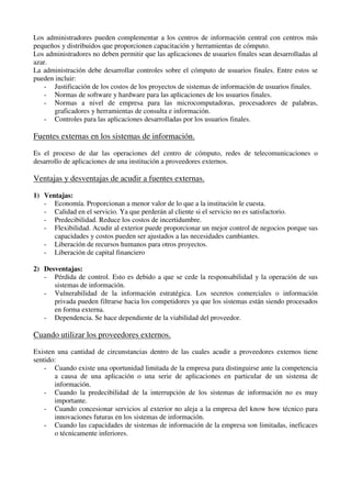 Los administradores pueden complementar a los centros de información central con centros más
pequeños y distribuidos que proporcionen capacitación y herramientas de cómputo.
Los administradores no deben permitir que las aplicaciones de usuarios finales sean desarrolladas al
azar.
La administración debe desarrollar controles sobre el cómputo de usuarios finales. Entre estos se
pueden incluir:
- Justificación de los costos de los proyectos de sistemas de información de usuarios finales.
- Normas de software y hardware para las aplicaciones de los usuarios finales.
- Normas a nivel de empresa para las microcomputadoras, procesadores de palabras,
graficadores y herramientas de consulta e información.
- Controles para las aplicaciones desarrolladas por los usuarios finales.
Fuentes externas en los sistemas de información.
Es el proceso de dar las operaciones del centro de cómputo, redes de telecomunicaciones o
desarrollo de aplicaciones de una institución a proveedores externos.
Ventajas y desventajas de acudir a fuentes externas.
1) Ventajas:
- Economía. Proporcionan a menor valor de lo que a la institución le cuesta.
- Calidad en el servicio. Ya que perderán al cliente si el servicio no es satisfactorio.
- Predecibilidad. Reduce los costos de incertidumbre.
- Flexibilidad. Acudir al exterior puede proporcionar un mejor control de negocios porque sus
capacidades y costos pueden ser ajustados a las necesidades cambiantes.
- Liberación de recursos humanos para otros proyectos.
- Liberación de capital financiero
2) Desventajas:
- Pérdida de control. Esto es debido a que se cede la responsabilidad y la operación de sus
sistemas de información.
- Vulnerabilidad de la información estratégica. Los secretos comerciales o información
privada pueden filtrarse hacia los competidores ya que los sistemas están siendo procesados
en forma externa.
- Dependencia. Se hace dependiente de la viabilidad del proveedor.
Cuando utilizar los proveedores externos.
Existen una cantidad de circunstancias dentro de las cuales acudir a proveedores externos tiene
sentido:
- Cuando existe una oportunidad limitada de la empresa para distinguirse ante la competencia
a causa de una aplicación o una serie de aplicaciones en particular de un sistema de
información.
- Cuando la predecibilidad de la interrupción de los sistemas de información no es muy
importante.
- Cuando concesionar servicios al exterior no aleja a la empresa del know how técnico para
innovaciones futuras en los sistemas de información.
- Cuando las capacidades de sistemas de información de la empresa son limitadas, ineficaces
o técnicamente inferiores.
 