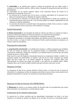 El seudocódigo es un método para expresar la lógica de programas que usa inglés común y
corriente en vez de símbolos gráficos, árboles, tablas o lenguajes de programación para describir un
procedimiento.
El seudocódigo usa los mismos patrones lógicos como estructuras básicas de control de la
programación estructurada. Estos son 3:
1. La estructura de la secuencia que son los pasos o acciones individuales de la secuencia en la
lógica de un programa que no dependen de ninguna condición.
2. La estructura de la selección es el patrón lógico de programación en donde una condición ya
enunciada determina cuales de las dos o más acciones pueden ser tomadas, dependiendo de cuál
satisface la condición establecida.
3. La estructura de iteración es el patrón lógico del programa en donde ciertas acciones se repiten
si cierta condición ocurre o hasta que cierta condición se satisfaga.
Diseño Estructurado.
El diseño estructurado es una disciplina de diseño de software que abarca un conjunto de reglas y
técnicas de diseño para elaborar en forma descendente a un sistema de forma jerárquica.
A medida que se formula el diseño, se documenta en un diagrama estructurado.
El diagrama estructurado es una gráfica descendente, que muestra cada nivel de diseño, su relación
con otros niveles y su lugar en toda la estructura de diseño; puede documentar un programa, un
sistema o parte de un programa.
Programación estructurada.
La programación estructurada es un método para organizar y codificar programas que simplifica
las rutas de control de manera que los programas puedan ser comprendidos fácilmente y en
consecuencia modificados. Emplea las estructuras y los módulos básicos de control que sólo tienen
un punto de acceso y uno de salida.
Cada una de las cajas del diagrama estructurado representa un componente modular o módulo. Los
programas pueden ser particionados en módulos, cada uno de los cuales constituye una unidad
lógica que lleva acabo una o un número pequeño de funciones. Los módulos deben estar
interconectados de manera que tengan una entrada y una salida de sus módulos padres. Deben
compartir datos con los menos módulos posibles para que no hayan conexiones oscuras.
Diagramas de Flujo.
Los diagramas de flujo de los sistemas detallan el flujo de datos a lo largo de todo el sistema de
información. Los diagramas de flujo de programas describen los procesos que ocurren dentro de un
programa individual en el sistema y la secuencia en la que deben ejecutarse.
Diagramas de flujo de Sistemas (FLUJOGRAMAS):
El flujograma de sistema es un amanera gráfica de describir todos los procedimientos que toman
datos de entrada y los transforman a su forma final de salida.
Limitaciones de los métodos tradicionales.
La mayoría de los críticos considera que las metodologías estructuradas son lentas y no tiene
respuesta en el mundo de cambios tan rápidos de los noventas. El proceso es demasiado lineal y
 