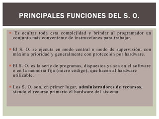 PRINCIPALES FUNCIONES DEL S. O.
 Es ocultar toda esta complejidad y brindar al programador un
conjunto más conveniente de instrucciones para trabajar.
 El S. O. se ejecuta en modo central o modo de supervisión, con
máxima prioridad y generalmente con protección por hardware.
 El S. O. es la serie de programas, dispuestos ya sea en el software
o en la memoria fija (micro código), que hacen al hardware
utilizable.
 Los S. O. son, en primer lugar, administradores de recursos ,
siendo el recurso primario el hardware del sistema.

 