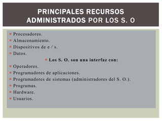 PRINCIPALES RECURSOS
ADMINISTRADOS POR LOS S. O











Procesadores.
Almacenamiento.
Dispositivos de e / s.
Datos.
 Los S. O. son una interfaz con:
Operadores.
Programadores de aplicaciones.
Programadores de sistemas (administradores del S. O.).
Programas.
Hardware.
Usuarios.

 