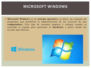 MICROSOFT WINDOWS
 Microsoft Windows es un sistema operativo, es decir, un conjunto de
programas que posibilita la administración de los recursos de una
computadora. Este tipo de sistemas empieza a trabajar cuando se
enciende el equipo para gestionar el hardware a partir desde los
niveles más básicos.

 