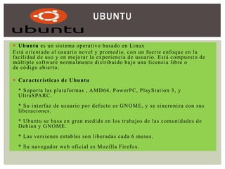 UBUNTU
 Ubuntu es un sistema operativo basado en Linux
Está orientado al usuario novel y promedio, con un fuerte enfoque en la
facilidad de uso y en mejorar la experiencia de usuario. Está compuesto de
múltiple software normalmente distribuido bajo una licencia libre o
de código abierto .
 Características de Ubuntu
* Soporta las plataformas , AMD64, PowerPC, PlayStation 3 , y
UltraSPARC.
* Su interfaz de usuario por defecto es GNOME, y se sincroniza con sus
liberaciones.
* Ubuntu se basa en gran medida en los trabajos de las comunidades de
Debian y GNOME.
* Las versiones estables son liberadas cada 6 meses.
* Su navegador web oficial es Mozilla Firefox.

 