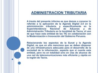 ADMINISTRACION TRIBUTARIA
A través del presente informe es que damos a conocer lo
referido a la aplicación de la Agenda Digital 2.0 en la
administración tributaria, y específicamente en la
Superintendencia Nacional de Aduanas y de
Administración Tributaria en la localidad de Tacna, el uso
de que hace esta entidad de las TIC en colaboración con
la Modernización e Innovación del Gobierno Peruano.
Relacionando los aspectos de la Sunat y la Agenda
Digital, es que en ella menciona que se deben disponer
de una infraestructura adecuada para el desarrollo de la
sociedad de la información, aspecto que si cuenta esta
entidad, pero no en totalidad sino en vías de alcance de
una red de telecomunicaciones más eficiente y rápida en
la región de Tacna.
 