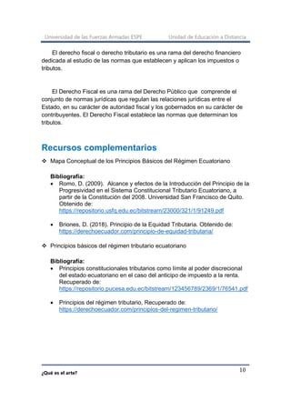Universidad de las Fuerzas Armadas ESPE Unidad de Educación a Distancia
¿Qué es el arte?
10
El derecho fiscal o derecho tributario es una rama del derecho financiero
dedicada al estudio de las normas que establecen y aplican los impuestos o
tributos.
El Derecho Fiscal es una rama del Derecho Público que comprende el
conjunto de normas jurídicas que regulan las relaciones jurídicas entre el
Estado, en su carácter de autoridad fiscal y los gobernados en su carácter de
contribuyentes. El Derecho Fiscal establece las normas que determinan los
tributos.
Recursos complementarios
❖ Mapa Conceptual de los Principios Básicos del Régimen Ecuatoriano
Bibliografía:
• Romo, D. (2009). Alcance y efectos de la Introducción del Principio de la
Progresividad en el Sistema Constitucional Tributario Ecuatoriano, a
partir de la Constitución del 2008. Universidad San Francisco de Quito.
Obtenido de:
https://repositorio.usfq.edu.ec/bitstream/23000/321/1/91249.pdf
• Briones, D. (2018). Principio de la Equidad Tributaria. Obtenido de:
https://derechoecuador.com/principio-de-equidad-tributaria/
❖ Principios básicos del régimen tributario ecuatoriano
Bibliografía:
• Principios constitucionales tributarios como límite al poder discrecional
del estado ecuatoriano en el caso del anticipo de impuesto a la renta.
Recuperado de:
https://repositorio.pucesa.edu.ec/bitstream/123456789/2369/1/76541.pdf
• Principios del régimen tributario, Recuperado de:
https://derechoecuador.com/principios-del-regimen-tributario/
 