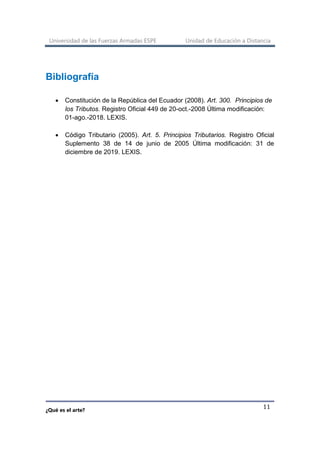 Universidad de las Fuerzas Armadas ESPE Unidad de Educación a Distancia
¿Qué es el arte?
11
Bibliografía
• Constitución de la República del Ecuador (2008). Art. 300. Principios de
los Tributos. Registro Oficial 449 de 20-oct.-2008 Última modificación:
01-ago.-2018. LEXIS.
• Código Tributario (2005). Art. 5. Principios Tributarios. Registro Oficial
Suplemento 38 de 14 de junio de 2005 Última modificación: 31 de
diciembre de 2019. LEXIS.
 