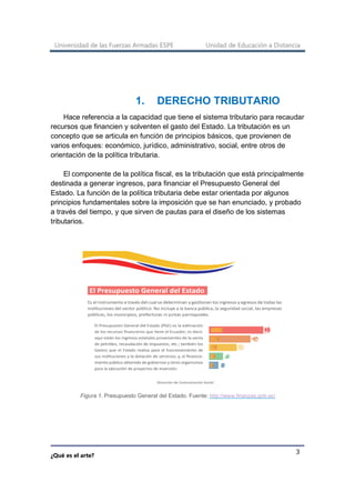 Universidad de las Fuerzas Armadas ESPE Unidad de Educación a Distancia
¿Qué es el arte?
3
1. DERECHO TRIBUTARIO
Hace referencia a la capacidad que tiene el sistema tributario para recaudar
recursos que financien y solventen el gasto del Estado. La tributación es un
concepto que se articula en función de principios básicos, que provienen de
varios enfoques: económico, jurídico, administrativo, social, entre otros de
orientación de la política tributaria.
El componente de la política fiscal, es la tributación que está principalmente
destinada a generar ingresos, para financiar el Presupuesto General del
Estado. La función de la política tributaria debe estar orientada por algunos
principios fundamentales sobre la imposición que se han enunciado, y probado
a través del tiempo, y que sirven de pautas para el diseño de los sistemas
tributarios.
Figura 1. Presupuesto General del Estado. Fuente: http://www.finanzas.gob.ec/
 