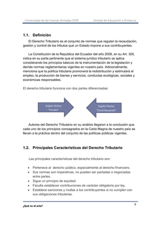 Universidad de las Fuerzas Armadas ESPE Unidad de Educación a Distancia
¿Qué es el arte?
4
1.1. Definición
El Derecho Tributario es el conjunto de normas que regulan la recaudación,
gestión y control de los tributos que un Estado impone a sus contribuyentes.
La Constitución de la República del Ecuador del año 2008, en su Art. 300,
indica en su parte pertinente que el sistema jurídico tributario se aplica
considerando los principios básicos de la instrumentación de la legislación y
demás normas reglamentarias vigentes en nuestro país. Adicionalmente,
menciona que la política tributaria promoverá la redistribución y estimulará el
empleo, la producción de bienes y servicios, conductas ecológicas, sociales y
económicas responsables.
El derecho tributario funciona con dos partes diferenciadas:
Autores del Derecho Tributario en su análisis llegaron a la conclusión que
cada uno de los principios consagrados en la Carta Magna de nuestro país se
llevan a la práctica dentro del conjunto de las políticas públicas vigentes.
1.2. Principales Características del Derecho Tributario
Las principales características del derecho tributario son:
• Pertenece al derecho público, especialmente al derecho financiero.
• Sus normas son imperativas, no pueden ser pactadas o negociadas
entre partes.
• Sigue un principio de equidad.
• Faculta establecer contribuciones de carácter obligatorio por ley.
• Establece sanciones y multas a los contribuyentes si no cumplen con
sus obligaciones tributarias.
Sujeto Activo
“Estado”
Sujeto Pasivo
“Contribuyente”
 