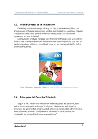 Universidad de las Fuerzas Armadas ESPE Unidad de Educación a Distancia
¿Qué es el arte?
5
1.3. Teoría General de la Tributación
Es el conjunto de normas jurídicas y principios de derecho público que
provienen de enfoques: económico, jurídico, administrativo, social que regulan
la actuación del Estado para la obtención de recursos y las relaciones
generadas en esta actividad.
La tributación produce ingresos para financiar el Presupuesto General del
Estado y se orienta en principios fundamentales sobre imposición que han ido
evolucionando en el tiempo, constituyéndose en las pautas del diseño de los
sistemas tributarios.
Figura 2. Equidad y Desarrollo. Fuente: SRI Libro del futuro contribuyente-Bachillerato
1.4. Principios del Derecho Tributario
Según el Art. 300 de la Constitución de la República del Ecuador, que
indica en su parte pertinente que “el régimen tributario se regirá por los
principios de generalidad, progresividad, eficiencia, simplicidad administrativa,
irretroactividad, equidad, transparencia y suficiencia recaudatoria. Se
priorizarán los impuestos directos y progresivos.”
 