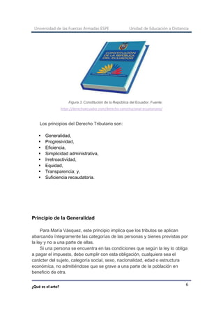 Universidad de las Fuerzas Armadas ESPE Unidad de Educación a Distancia
¿Qué es el arte?
6
Figura 3. Constitución de la República del Ecuador. Fuente:
https://derechoecuador.com/derecho-constitucional-ecuatoriano/
Los principios del Derecho Tributario son:
▪ Generalidad,
▪ Progresividad,
▪ Eficiencia,
▪ Simplicidad administrativa,
▪ Irretroactividad,
▪ Equidad,
▪ Transparencia; y,
▪ Suficiencia recaudatoria.
Principio de la Generalidad
Para María Vásquez, este principio implica que los tributos se aplican
abarcando íntegramente las categorías de las personas y bienes previstas por
la ley y no a una parte de ellas.
Si una persona se encuentra en las condiciones que según la ley lo obliga
a pagar el impuesto, debe cumplir con esta obligación, cualquiera sea el
carácter del sujeto, categoría social, sexo, nacionalidad, edad o estructura
económica, no admitiéndose que se grave a una parte de la población en
beneficio de otra.
 