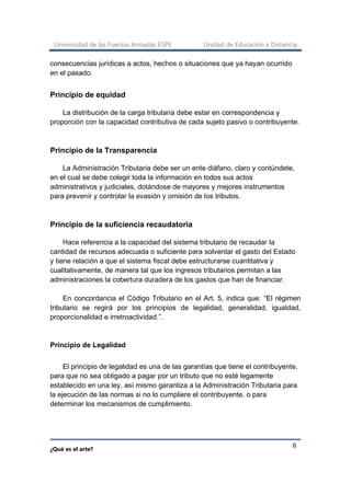 Universidad de las Fuerzas Armadas ESPE Unidad de Educación a Distancia
¿Qué es el arte?
8
consecuencias jurídicas a actos, hechos o situaciones que ya hayan ocurrido
en el pasado.
Principio de equidad
La distribución de la carga tributaria debe estar en correspondencia y
proporción con la capacidad contributiva de cada sujeto pasivo o contribuyente.
Principio de la Transparencia
La Administración Tributaria debe ser un ente diáfano, claro y contúndete,
en el cual se debe colegir toda la información en todos sus actos
administrativos y judiciales, dotándose de mayores y mejores instrumentos
para prevenir y controlar la evasión y omisión de los tributos.
Principio de la suficiencia recaudatoria
Hace referencia a la capacidad del sistema tributario de recaudar la
cantidad de recursos adecuada o suficiente para solventar el gasto del Estado
y tiene relación a que el sistema fiscal debe estructurarse cuantitativa y
cualitativamente, de manera tal que los ingresos tributarios permitan a las
administraciones la cobertura duradera de los gastos que han de financiar.
En concordancia el Código Tributario en el Art. 5, indica que: “El régimen
tributario se regirá por los principios de legalidad, generalidad, igualdad,
proporcionalidad e irretroactividad.”.
Principio de Legalidad
El principio de legalidad es una de las garantías que tiene el contribuyente,
para que no sea obligado a pagar por un tributo que no esté legamente
establecido en una ley, así mismo garantiza a la Administración Tributaria para
la ejecución de las normas si no lo cumpliere el contribuyente, o para
determinar los mecanismos de cumplimiento.
 