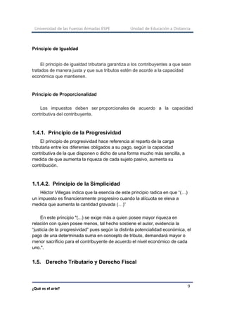 Universidad de las Fuerzas Armadas ESPE Unidad de Educación a Distancia
¿Qué es el arte?
9
Principio de Igualdad
El principio de igualdad tributaria garantiza a los contribuyentes a que sean
tratados de manera justa y que sus tributos estén de acorde a la capacidad
económica que mantienen.
Principio de Proporcionalidad
Los impuestos deben ser proporcionales de acuerdo a la capacidad
contributiva del contribuyente.
1.4.1. Principio de la Progresividad
El principio de progresividad hace referencia al reparto de la carga
tributaria entre los diferentes obligados a su pago, según la capacidad
contributiva de la que disponen o dicho de una forma mucho más sencilla, a
medida de que aumenta la riqueza de cada sujeto pasivo, aumenta su
contribución.
1.1.4.2. Principio de la Simplicidad
Héctor Villegas indica que la esencia de este principio radica en que “(…)
un impuesto es financieramente progresivo cuando la alícuota se eleva a
medida que aumenta la cantidad gravada (…)”
En este principio "(...) se exige más a quien posee mayor riqueza en
relación con quien posee menos, tal hecho sostiene el autor, evidencia la
“justicia de la progresividad” pues según la distinta potencialidad económica, el
pago de una determinada suma en concepto de tributo, demandará mayor o
menor sacrificio para el contribuyente de acuerdo el nivel económico de cada
uno.".
1.5. Derecho Tributario y Derecho Fiscal
 