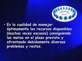 • Es la cualidad de manejar
  óptimamente los recursos disponibles
  (muchas veces escasos) consiguiendo
  las metas en el plazo previsto y
  afrontando debidamente diversos
  problemas y restos.
 