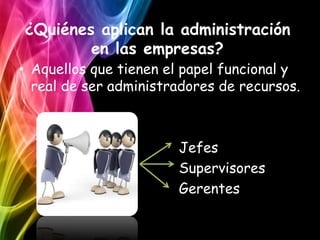 ¿Quiénes aplican la administración
        en las empresas?
• Aquellos que tienen el papel funcional y
  real de ser administradores de recursos.



                       Jefes
                       Supervisores
                       Gerentes
 