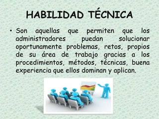 HABILIDAD TÉCNICA
• Son aquellas que permiten que los
  administradores       puedan     solucionar
  oportunamente problemas, retos, propios
  de su área de trabajo gracias a los
  procedimientos, métodos, técnicas, buena
  experiencia que ellos dominan y aplican.
 