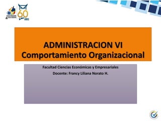 ADMINISTRACION VI
Comportamiento Organizacional
Facultad Ciencias Económicas y Empresariales
Docente: Francy Liliana Norato H.
 