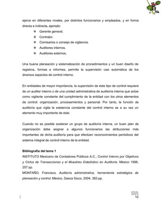 ejerce en diferentes niveles, por distintos funcionarios y empleados, y en forma
directa e indirecta, ejemplo:
 Gerente general.
 Contralor.
 Comisarios o consejo de vigilancia.
 Auditores internos.
 Auditores externos.
Una buena planeación y sistematización de procedimientos y un buen diseño de
registros, formas e informes, permite la supervisión casi automática de los
diversos aspectos de control interno.

En entidades de mayor importancia, la supervisión de éste tipo de control requiere
de un auditor interno o de una unidad administrativa de auditoría interna que actúe
como vigilante constante del cumplimiento de la entidad con los otros elementos
de control: organización, procesamientos y personal. Por tanto, la función de
auditoría que vigila la existencia constante del control interno es a su vez un
elemento muy importante de éste.

Cuando no es posible sostener un grupo de auditoría interna, un buen plan de
organización debe asignar a algunos funcionarios las atribuciones más
importantes de dicha auditoría para que efectúen reconocimientos periódicos del
sistema integral de control interno de la entidad.
Bibliografía del tema 1
INSTITUTO Mexicano de Contadores Públicos A.C., Control Interno por Objetivos
y Ciclos de Transacciones y el Muestreo Estadístico en Auditoría. México 1998,
257 pp.
MONTAÑO, Francisco, Auditoría administrativa, herramienta estratégica de
planeación y control, México, Gasca Sicco, 2004, 383 pp.

10

 