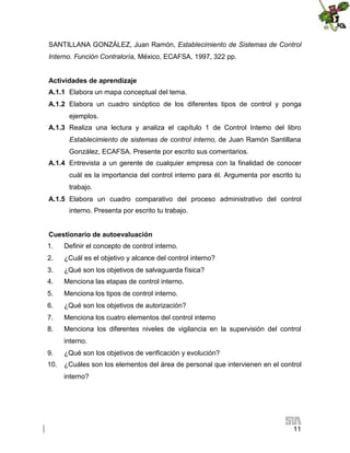 SANTILLANA GONZÁLEZ, Juan Ramón, Establecimiento de Sistemas de Control
Interno. Función Contraloría, México, ECAFSA, 1997, 322 pp.
Actividades de aprendizaje
A.1.1 Elabora un mapa conceptual del tema.
A.1.2 Elabora un cuadro sinóptico de los diferentes tipos de control y ponga
ejemplos.
A.1.3 Realiza una lectura y analiza el capítulo 1 de Control Interno del libro
Establecimiento de sistemas de control interno, de Juan Ramón Santillana
González, ECAFSA. Presente por escrito sus comentarios.
A.1.4 Entrevista a un gerente de cualquier empresa con la finalidad de conocer
cuál es la importancia del control interno para él. Argumenta por escrito tu
trabajo.
A.1.5 Elabora un cuadro comparativo del proceso administrativo del control
interno. Presenta por escrito tu trabajo.
Cuestionario de autoevaluación
1.

Definir el concepto de control interno.

2.

¿Cuál es el objetivo y alcance del control interno?

3.

¿Qué son los objetivos de salvaguarda física?

4.

Menciona las etapas de control interno.

5.

Menciona los tipos de control interno.

6.

¿Qué son los objetivos de autorización?

7.

Menciona los cuatro elementos del control interno

8.

Menciona los diferentes niveles de vigilancia en la supervisión del control
interno.

9.

¿Qué son los objetivos de verificación y evolución?

10.

¿Cuáles son los elementos del área de personal que intervienen en el control
interno?

11

 