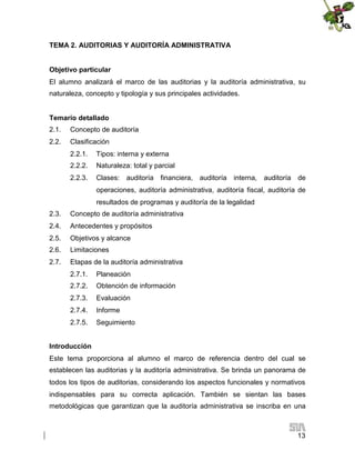 TEMA 2. AUDITORIAS Y AUDITORÍA ADMINISTRATIVA
Objetivo particular
El alumno analizará el marco de las auditorias y la auditoría administrativa, su
naturaleza, concepto y tipología y sus principales actividades.
Temario detallado
2.1.

Concepto de auditoría

2.2.

Clasificación
2.2.1.

Tipos: interna y externa

2.2.2.

Naturaleza: total y parcial

2.2.3.

Clases:

auditoría

financiera,

auditoría

interna,

auditoría

de

operaciones, auditoría administrativa, auditoría fiscal, auditoría de
resultados de programas y auditoría de la legalidad
2.3.

Concepto de auditoría administrativa

2.4.

Antecedentes y propósitos

2.5.

Objetivos y alcance

2.6.

Limitaciones

2.7.

Etapas de la auditoría administrativa
2.7.1.

Planeación

2.7.2.

Obtención de información

2.7.3.

Evaluación

2.7.4.

Informe

2.7.5.

Seguimiento

Introducción
Este tema proporciona al alumno el marco de referencia dentro del cual se
establecen las auditorias y la auditoría administrativa. Se brinda un panorama de
todos los tipos de auditorias, considerando los aspectos funcionales y normativos
indispensables para su correcta aplicación. También se sientan las bases
metodológicas que garantizan que la auditoría administrativa se inscriba en una

13

 