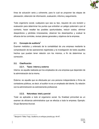 línea de actuación seria y coherente, para lo cual se proponen las etapas de
planeación, obtención de información, evaluación, informe y seguimiento.

Todo organismo social, cualquiera que sea su tipo, requiere de una revisión y
evaluación para determinar los puntos que entrañan un peligro potencial o por el
contrario, hacer resaltar las posibles oportunidades, reducir costos, eliminar
desperdicios y pérdidas innecesarias, observar los desempeños y evaluar la
eficacia de los controles, revisar planes generales y objetivos de la empresa.
2.1.

Concepto de auditoría5

Examen metódico y ordenado de la contabilidad de una empresa mediante la
comprobación de las operaciones registradas y la investigación de todos aquellos
hechos que puedan tener relación con los mismos, a fin de determinar su
corrección.
2.2.

Clasificación
2.2.1.

Tipos: interna y externa

Interna: es aquella realizada por los empleados de una empresa que dependen de
la administración de la misma.
Externa: es aquella que es efectuada por una persona independiente o firma de
contadores públicos, es decir, el auditor no es un empleado del cliente. Su relación
con la administración es estrictamente profesional.
2.2.2.

Naturaleza: total y parcial

Total: es aplicable a todo el organismo social. Su finalidad primordial es un
examen de eficiencia administrativa que se efectúa a toda la empresa. Ejemplo:
Grupo Banamex-Accival.

5

Benjamín Téllez Trejo, Auditoría un enfoque practico,pp. 44-47.

14

 