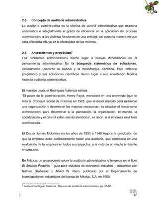 2.3.

Concepto de auditoría administrativa

La auditoría administrativa es la técnica de control administrativo que examina
sistemática e integralmente el grado de eficiencia en la aplicación del proceso
administrativo a las distintas funciones de una entidad, así como la manera en que
esta eficiencia influye en la efectividad de las mismas.
2.4.

Antecedentes y propósitos6

Los problemas administrativos dieron lugar a nuevas dimensiones en el
pensamiento administrativo. En la búsqueda sistemática de soluciones,
naturalmente utilizarán la ciencia y la metodología científica. Este enfoque
pragmático y sus soluciones científicos dieron lugar a una orientación técnica
hacia la auditoría administrativa.

El maestro Joaquín Rodríguez Valencia señala:
“El padre de la administración, Henry Fayol, mencionó en una entrevista (que le
hizo la Cronique Social de Francia) en 1925, que el mejor método para examinar
una organización y determinar las mejoras necesarias, es estudiar el mecanismo
administrativo para determinar si la planeación, la organización, el mando, la
coordinación y el control están siendo atendidos”, es decir, si la empresa está bien
administrada.
El Doctor James Mckinsey en los años de 1935 a 1940 llegó a la conclusión de
que la empresa debe periódicamente hacer una auditoría, que consistiría en una
evaluación de la empresa en todos sus aspectos, a la vista de un medio ambiente
empresarial.

En México, un antecedente sobre la auditoría administrativa lo tenemos en el libro
El Análisis Factorial – guía para estudios de economía industrial – elaborado por
Nathan Grabinsky y Alfred W. Klein, publicado por el Departamento de
Investigaciones Industriales del banco de México, S.A. en 1959.
6

Joaquín Rodríguez Valencia, Sipnosis de auditoría administrativa, pp. 56-60.

17

 