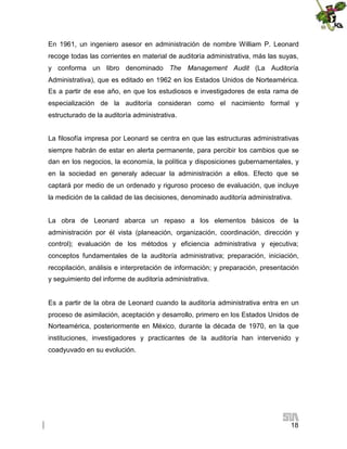 En 1961, un ingeniero asesor en administración de nombre William P. Leonard
recoge todas las corrientes en material de auditoría administrativa, más las suyas,
y conforma un libro denominado The Management Audit (La Auditoría
Administrativa), que es editado en 1962 en los Estados Unidos de Norteamérica.
Es a partir de ese año, en que los estudiosos e investigadores de esta rama de
especialización de la auditoría consideran como el nacimiento formal y
estructurado de la auditoría administrativa.
La filosofía impresa por Leonard se centra en que las estructuras administrativas
siempre habrán de estar en alerta permanente, para percibir los cambios que se
dan en los negocios, la economía, la política y disposiciones gubernamentales, y
en la sociedad en generaly adecuar la administración a ellos. Efecto que se
captará por medio de un ordenado y riguroso proceso de evaluación, que incluye
la medición de la calidad de las decisiones, denominado auditoría administrativa.
La obra de Leonard abarca un repaso a los elementos básicos de la
administración por él vista (planeación, organización, coordinación, dirección y
control); evaluación de los métodos y eficiencia administrativa y ejecutiva;
conceptos fundamentales de la auditoría administrativa; preparación, iniciación,
recopilación, análisis e interpretación de información; y preparación, presentación
y seguimiento del informe de auditoría administrativa.

Es a partir de la obra de Leonard cuando la auditoría administrativa entra en un
proceso de asimilación, aceptación y desarrollo, primero en los Estados Unidos de
Norteamérica, posteriormente en México, durante la década de 1970, en la que
instituciones, investigadores y practicantes de la auditoría han intervenido y
coadyuvado en su evolución.

18

 