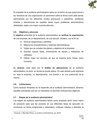 El propósito de la auditoría administrativa radica en el hecho de que proporciona a
los directivos de una organización un panorama sobre la forma como está siendo
administrada por los diferentes niveles jerárquicos y operativos, señalando
aciertos y desviaciones de aquellas áreas cuyos problemas administrativos
detectados, exijan una mayor o pronta atención.
2.5.

Objetivos y alcances

El objetivo primordial de la auditoría administrativa es verificar la organización
de una empresa, de un departamento, de una sección, etcétera, con el fin de:
 Eliminar desperdicios y pérdidas.
 Mejorar los procedimientos y sistemas administrativos.
 Vigilar que se cumplan los planes y objetivos de la empresa.
 Estudiar nuevas ideas, innovaciones de equipo y realización de
utilidades.
 Utilizar mejor los recursos de que se dispone tanto físicos como
humanos.
Su alcance, está dado por el ámbito de aplicaciones de la auditoría
administrativa, es decir, en donde se puede aplicar. En este sentido pude aplicarse
en: toda la empresa, un departamento, una función o en una subfunción de la
misma.
2.6.

Limitaciones

Como factores limitantes en el desarrollo de la auditoría administrativa, tenemos
aquellas actividades que por su naturaleza no permitan evaluaciones objetivas.
2.7.

Etapas de la auditoría administrativa7

Las etapas de auditoría administrativa tienen como propósito servir como marco
de actuación para que las acciones en sus diferentes fases de ejecución se
conduzcan en forma programada y sistemática, unifiquen criterios y delimiten la
7

Eduardo J. Mancillas Pérez, La auditoría administrativa, pp. 38-42.

19

 