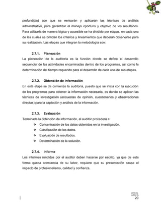 profundidad con que se revisarán y aplicarán las técnicas de análisis
administrativo, para garantizar el manejo oportuno y objetivo de los resultados.
Para utilizarla de manera lógica y accesible se ha dividido por etapas, en cada una
de las cuales se brindan los criterios y lineamientos que deberán observarse para
su realización. Las etapas que integran la metodología son:
2.7.1.

Planeación

La planeación de la auditoría es la función donde se define el desarrollo
secuencial de las actividades encaminadas dentro de los programas, así como la
determinación del tiempo requerido para el desarrollo de cada una de sus etapas.
2.7.2.

Obtención de información

En esta etapa se da comienzo la auditoría, puesto que se inicia con la ejecución
de los programas para obtener la información necesaria, es donde se aplican las
técnicas de investigación (encuestas de opinión, cuestionarios y observaciones
directas) para la captación y análisis de la información.
2.7.3.

Evaluación

Terminada la obtención de información, el auditor procederá a:
 Concentración de los datos obtenidos en la investigación.
 Clasificación de los datos.
 Evaluación de resultados.
 Determinación de la solución.
2.7.4.

Informe

Los informes rendidos por el auditor deben hacerse por escrito, ya que de esta
forma queda constancia de su labor, requiere que su presentación cause el
impacto de profesionalismo, calidad y confianza.

20

 