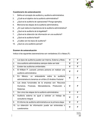 Cuestionario de autoevaluación
1.

Defina el concepto de auditoría y auditoría administrativa.

2.

¿Cuál es el objetivo de la auditoría administrativa?

3.

¿Qué es la auditoría de operaciones? Ponga ejemplos.

4.

Menciona las etapas de la auditoría administrativa.

5.

¿En qué radica la importancia de la auditoría administrativa?

6.

¿Qué es la auditoría de la legalidad?

7.

¿Qué es la obtención de información en una auditoría?

8.

¿Qué es la auditoría fiscal?

9.

¿Cuáles son los tipos de auditoría?

10.

¿Qué es una auditoría parcial?

Examen de autoevaluación
Indica si las siguientes aseveraciones son verdaderas (V) o falsas (F).
1.

Los tipos de auditoría pueden ser Interna, Externa y Mixto

V

F

2.

Una auditoría administrativa siempre debe ser total

V

F

3.

Existen las auditorias ambientales

V

F

4.

El William P. Leonard, primera persona en realizar una

V

F

V

F

V

F

V

F

V

F

V

F

V

F

auditoría administrativa
5.

En

México,

un

antecedente

sobre

la

auditoría

administrativa lo tenemos en el libro El Análisis Factorial
6.

Las áreas funcionales de la empresa son: Recursos
Humanos,

Finanzas,

Mercadotecnia,

Producción

y

Sistemas
7.

Son cinco las etapas de la auditoría administrativa

8.

Auditoría externa es igual a solicitar un trabajo de
consultoría integral

9.

El informe de auditoría administrativa es la primera etapa

10. La obtención de información puede ser entrevistas o
cuestionarios

22

 