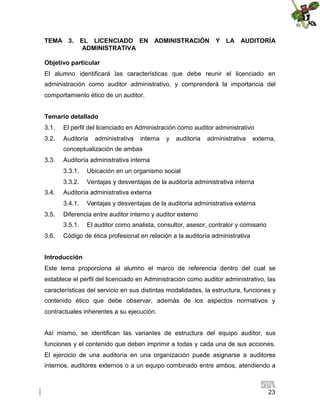 TEMA 3. EL LICENCIADO EN
ADMINISTRATIVA

ADMINISTRACIÓN Y LA AUDITORÍA

Objetivo particular
El alumno identificará las características que debe reunir el licenciado en
administración como auditor administrativo, y comprenderá la importancia del
comportamiento ético de un auditor.
Temario detallado
3.1.

El perfil del licenciado en Administración como auditor administrativo

3.2.

Auditoría

administrativa

interna

y

auditoría

administrativa

externa,

conceptualización de ambas
3.3.

Auditoría administrativa interna
3.3.1.
3.3.2.

3.4.

Ubicación en un organismo social
Ventajas y desventajas de la auditoría administrativa interna

Auditoría administrativa externa
3.4.1.

3.5.

Diferencia entre auditor interno y auditor externo
3.5.1.

3.6.

Ventajas y desventajas de la auditoría administrativa externa
El auditor como analista, consultor, asesor, contralor y comisario

Código de ética profesional en relación a la auditoría administrativa

Introducción
Este tema proporciona al alumno el marco de referencia dentro del cual se
establece el perfil del licenciado en Administración como auditor administrativo, las
características del servicio en sus distintas modalidades, la estructura, funciones y
contenido ético que debe observar, además de los aspectos normativos y
contractuales inherentes a su ejecución.
Así mismo, se identifican las variantes de estructura del equipo auditor, sus
funciones y el contenido que deben imprimir a todas y cada una de sus acciones.
El ejercicio de una auditoría en una organización puede asignarse a auditores
internos, auditores externos o a un equipo combinado entre ambos, atendiendo a

23

 