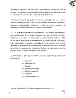 necesidades específicas en cada caso. Cada alternativa reviste una serie de
ventajas y desventajas, por lo que es conveniente analizar con detenimiento cuál
de ellas representa la más viable en términos de costo–beneficio.
Finalmente, el papel del auditor en la implementación de una auditoría
administrativa es primordial, ya que sus conocimientos, experiencia, habilidades y
destrezas,

responsabilidad

profesional

y

ética,

así

como

estructura

de

pensamiento son fundamentales para lograr el éxito esperado.
3.1.

El perfil del licenciado en Administración como auditor administrativo

Las características de un auditor constituye uno de los tópicos de mayor
importancia en el proceso de instrumentar una auditoría administrativa, en virtud
de que es en quien recae la responsabilidad de conceptualizarla, practicarla y
lograr los resultados necesarios. La calidad y el nivel de ejecución de la auditoría
dependen en gran medida del profesionalismo y sensibilidad del auditor, implica la
conjunción de conocimientos, habilidades, destrezas y experiencia necesarios
para que realice su trabajo con esmero y competencia.
A continuación se citan algunas normas de ética profesional que deben ser
consideradas:8
 Capacidad
 Independencia
 Equidad
 Selección de clientes
 Secreto profesional
 Honorarios
 Difusión de servicios

8

Víctor M. Rubio Ragazzoni, Guía práctica de auditoría administrativa, pp. 6-7.

24

 