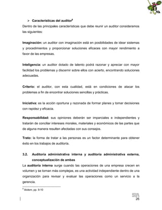  Características del auditor9
Dentro de las principales características que debe reunir un auditor consideramos
las siguientes:
Imaginación: un auditor con imaginación está en posibilidades de idear sistemas
y procedimientos y proporcionar soluciones eficaces con mayor rendimiento a
favor de las empresas.
Inteligencia: un auditor dotado de talento podrá razonar y apreciar con mayor
facilidad los problemas y discernir sobre ellos con acierto, encontrando soluciones
adecuadas.
Criterio: el auditor, con esta cualidad, está en condiciones de atacar los
problemas a fin de encontrar soluciones sencillas y prácticas.
Iniciativa: es la acción oportuna y razonada de formar planes y tomar decisiones
con rapidez y eficacia.
Responsabilidad: sus opiniones deberán ser imparciales e independientes y
tratarán de conciliar intereses morales, materiales y económicos de las partes que
de alguna manera resulten afectadas con sus consejos.
Trato: la forma de tratar a las personas es un factor determinante para obtener
éxito en los trabajos de auditoría.
3.2.

Auditoría administrativa interna y auditoría administrativa externa,
conceptualización de ambas

La auditoría interna surge cuando las operaciones de una empresa crecen en
volumen y se tornan más complejas, es una actividad independiente dentro de una
organización para revisar y evaluar las operaciones como un servicio a la
gerencia.
9

Ibidem, pp. 9-10

26

 