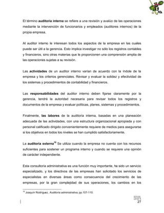 El término auditoría interna se refiere a una revisión y avalúo de las operaciones
mediante la intervención de funcionarios y empleados (auditores internos) de la
propia empresa.
Al auditor interno le interesan todos los aspectos de la empresa en las cuales
puede ser útil a la gerencia. Esto implica investigar no sólo los registros contables
y financieros, sino otras materias que le proporcionen una comprensión amplia de
las operaciones sujetas a su revisión.
Las actividades de un auditor interno varían de acuerdo con la índole de la
empresa y los criterios gerenciales. Revisar y evaluar la solidez y efectividad de
los sistemas y procedimientos de contabilidad y financieros.
Las responsabilidades del auditor interno deben fijarse claramente por la
gerencia, tendrá la autoridad necesaria para revisar todos los registros y
documentos de la empresa y evaluar políticas, planes, sistemas y procedimientos.
Finalmente, las labores de la auditoría interna, basadas en una planeación
adecuada de las actividades, con una estructura organizacional apropiada y con
personal calificado dirigido convenientemente requiere de medios para asegurarse
si los objetivos en todos los niveles se han cumplido satisfactoriamente.
La auditoría externa10 Se utiliza cuando la empresa no cuenta con los recursos
suficientes para sostener un programa interno y cuando se requiere una opinión
de carácter independiente.

Esta consultoría administrativa es una función muy importante, ha sido un servicio
especializado, y los directivos de las empresas han solicitado los servicios de
especialistas en diversas áreas como consecuencia del crecimiento de las
empresas, por la gran complejidad de sus operaciones, los cambios en los
10

Joaquín Rodríguez, Auditoría administrativa, pp.107-110.

27

 